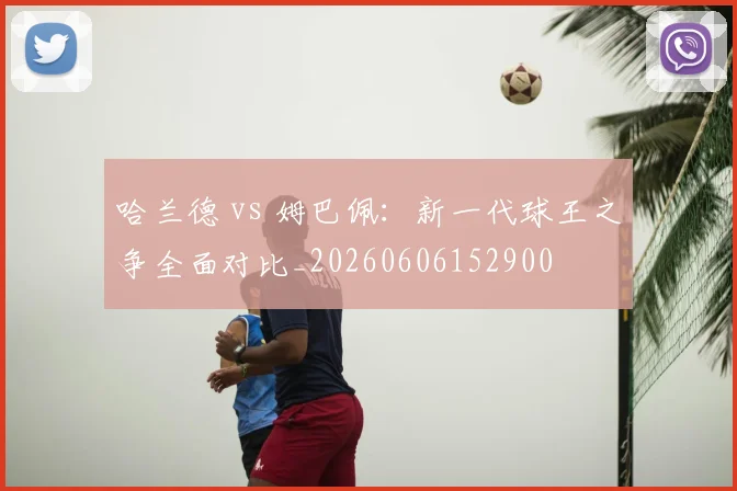 哈兰德 vs 姆巴佩：新一代球王之争全面对比_20260606152900