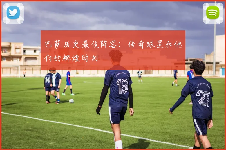 巴萨历史最佳阵容：传奇球星和他们的辉煌时刻