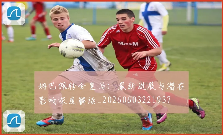 姆巴佩转会皇马：最新进展与潜在影响深度解读_20260603221937