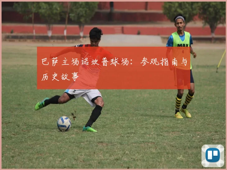 巴萨主场诺坎普球场:参观指南与历史故事