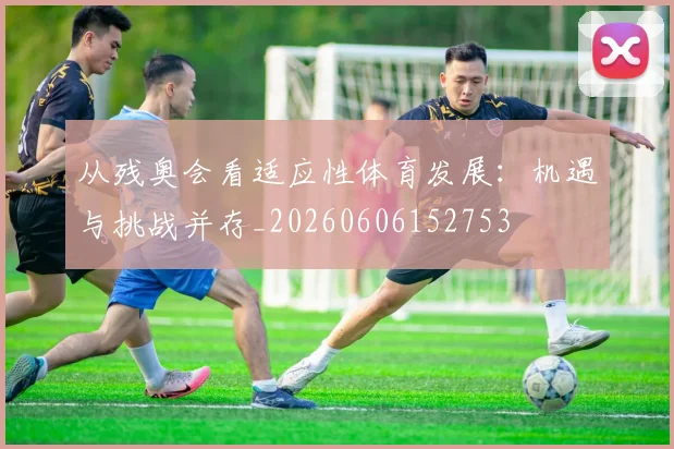 从残奥会看适应性体育发展：机遇与挑战并存_20260606152753