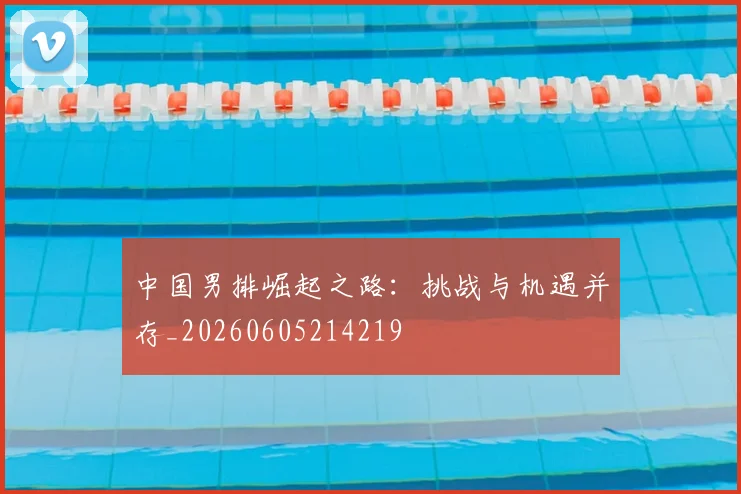 中国男排崛起之路：挑战与机遇并存_20260605214219