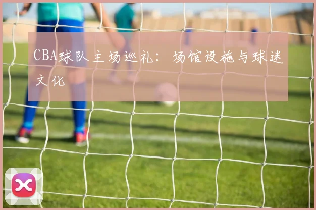 CBA球队主场巡礼：场馆设施与球迷文化