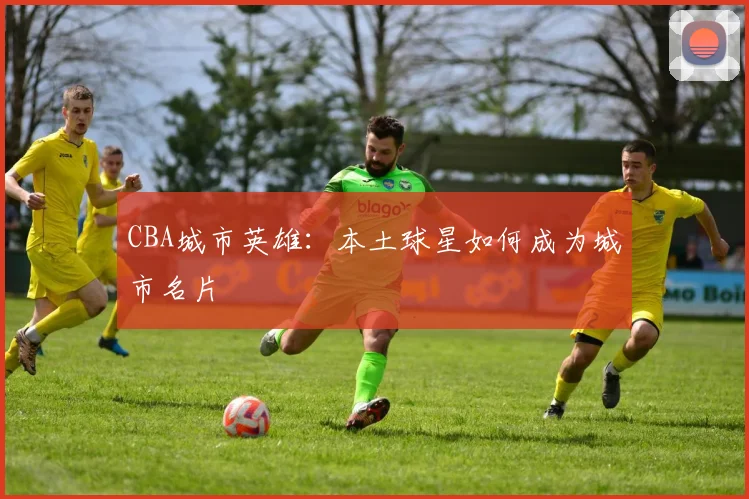 CBA城市英雄：本土球星如何成为城市名片