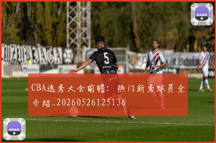 CBA选秀大会前瞻：热门新秀球员全介绍_20260526125136