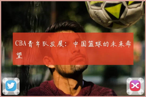 CBA青年队发展：中国篮球的未来希望