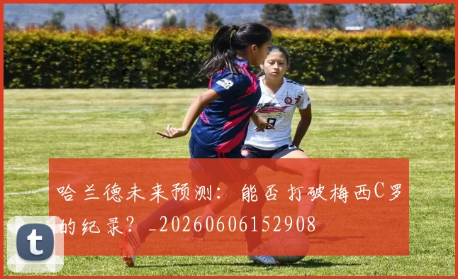 哈兰德未来预测：能否打破梅西C罗的纪录？_20260606152908
